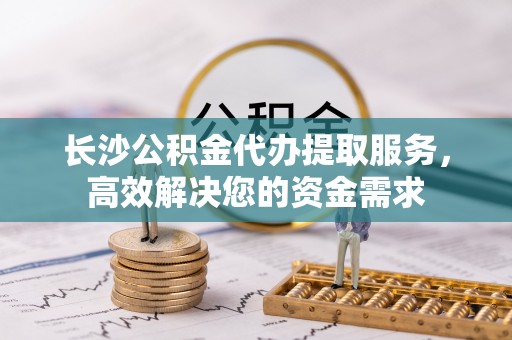 福绵长沙公积金代办提取服务，高效解决您的资金需求