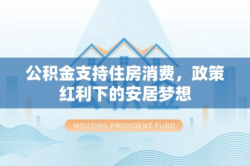 福绵公积金支持住房消费，政策红利下的安居梦想