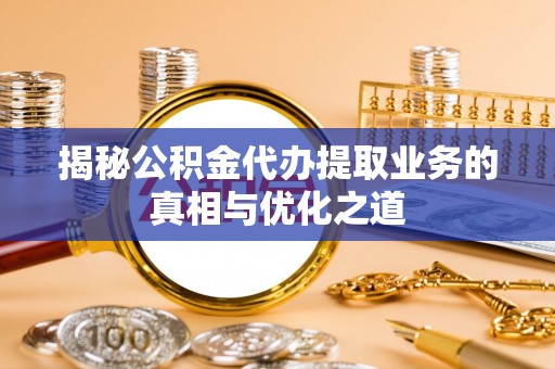 福绵揭秘公积金代办提取业务的真相与优化之道
