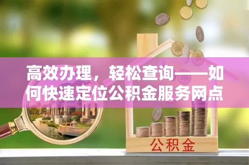 福绵高效办理，轻松查询——如何快速定位公积金服务网点