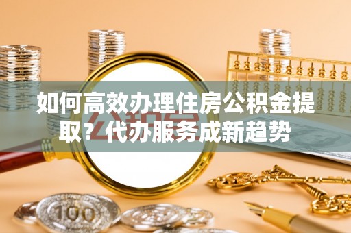 福绵如何高效办理住房公积金提取？代办服务成新趋势