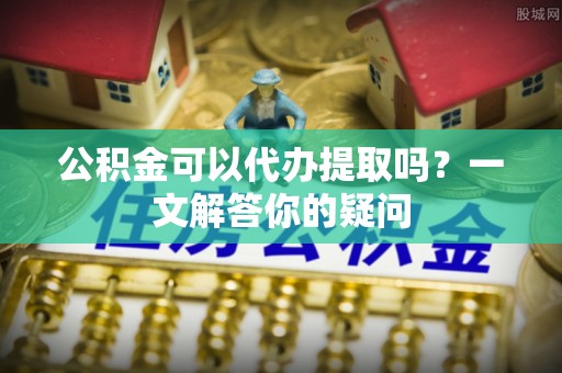 福绵公积金可以代办提取吗？一文解答你的疑问