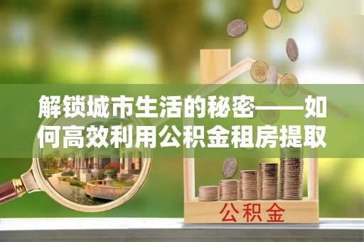 福绵解锁城市生活的秘密——如何高效利用公积金租房提取政策优化居住体验