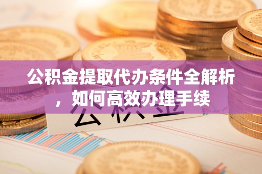 福绵公积金提取代办条件全解析，如何高效办理手续