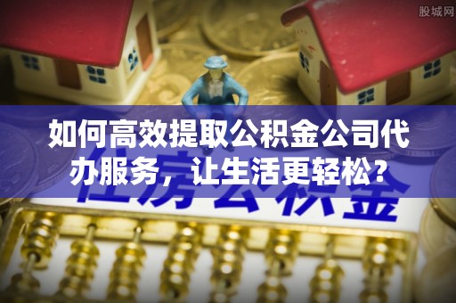 福绵如何高效提取公积金公司代办服务，让生活更轻松？