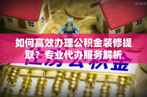 福绵如何高效办理公积金装修提取？专业代办服务解析