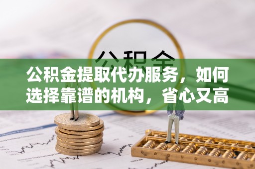 福绵公积金提取代办服务，如何选择靠谱的机构，省心又高效