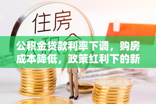 福绵公积金贷款利率下调，购房成本降低，政策红利下的新机遇