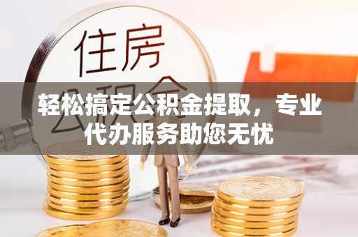 福绵轻松搞定公积金提取，专业代办服务助您无忧