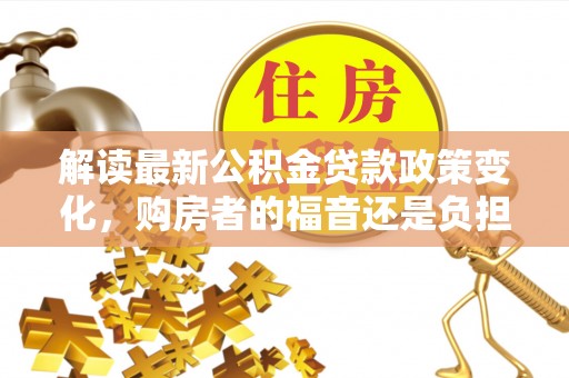 福绵解读最新公积金贷款政策变化，购房者的福音还是负担？