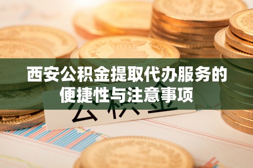 福绵西安公积金提取代办服务的便捷性与注意事项