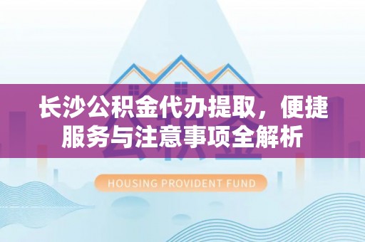 福绵长沙公积金代办提取，便捷服务与注意事项全解析
