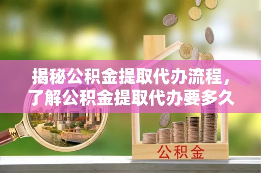 福绵揭秘公积金提取代办流程，了解公积金提取代办要多久的关键因素