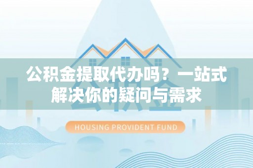 福绵公积金提取代办吗？一站式解决你的疑问与需求