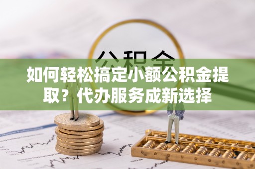 福绵如何轻松搞定小额公积金提取？代办服务成新选择