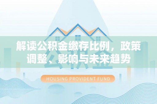 福绵解读公积金缴存比例，政策调整、影响与未来趋势
