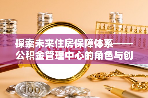 福绵探索未来住房保障体系——公积金管理中心的角色与创新