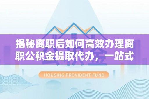 福绵揭秘离职后如何高效办理离职公积金提取代办，一站式服务全解析