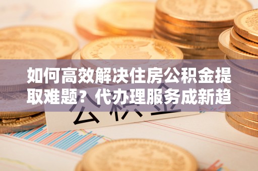 福绵如何高效解决住房公积金提取难题？代办理服务成新趋势
