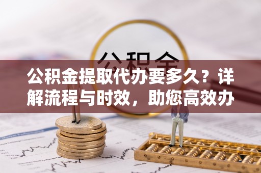 福绵公积金提取代办要多久？详解流程与时效，助您高效办理