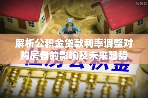 福绵解析公积金贷款利率调整对购房者的影响及未来趋势