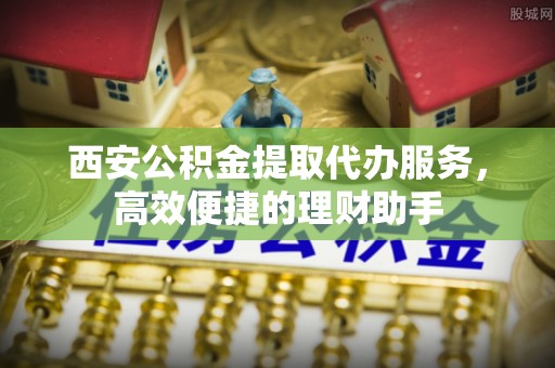 福绵西安公积金提取代办服务，高效便捷的理财助手
