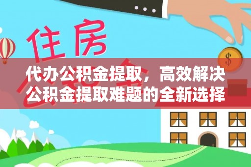 福绵代办公积金提取，高效解决公积金提取难题的全新选择