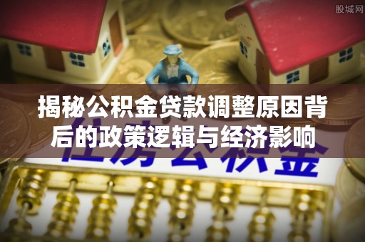福绵揭秘公积金贷款调整原因背后的政策逻辑与经济影响