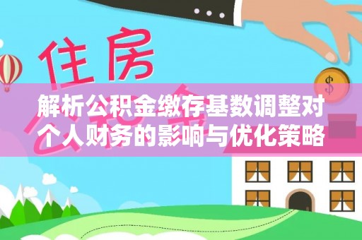 福绵解析公积金缴存基数调整对个人财务的影响与优化策略