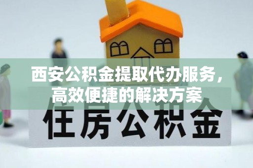 福绵西安公积金提取代办服务，高效便捷的解决方案