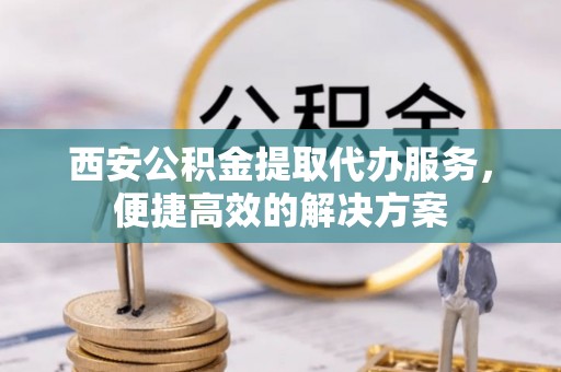 福绵西安公积金提取代办服务，便捷高效的解决方案