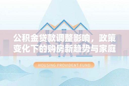 福绵公积金贷款调整影响，政策变化下的购房新趋势与家庭财务规划