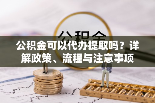 福绵公积金可以代办提取吗？详解政策、流程与注意事项