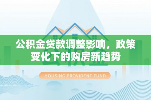 福绵公积金贷款调整影响，政策变化下的购房新趋势