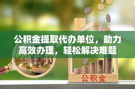 福绵公积金提取代办单位，助力高效办理，轻松解决难题