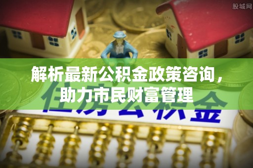 福绵解析最新公积金政策咨询，助力市民财富管理