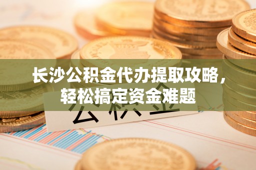 福绵长沙公积金代办提取攻略，轻松搞定资金难题
