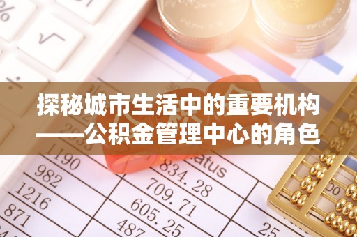 福绵探秘城市生活中的重要机构——公积金管理中心的角色与意义