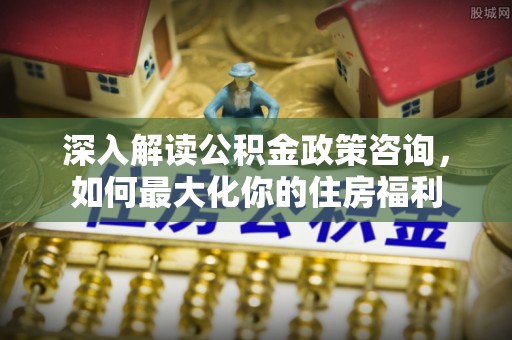 福绵深入解读公积金政策咨询，如何最大化你的住房福利
