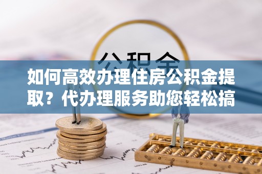 福绵如何高效办理住房公积金提取？代办理服务助您轻松搞定