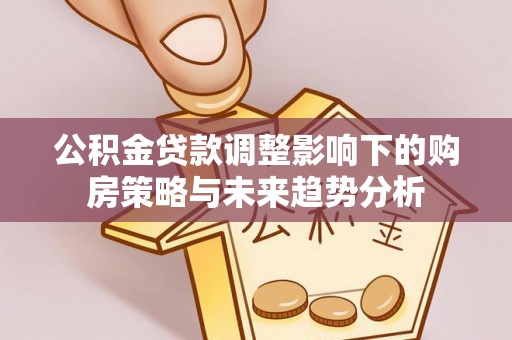 福绵公积金贷款调整影响下的购房策略与未来趋势分析