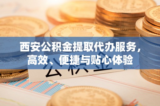 福绵西安公积金提取代办服务，高效、便捷与贴心体验