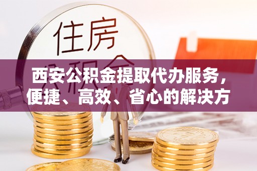 福绵西安公积金提取代办服务，便捷、高效、省心的解决方案