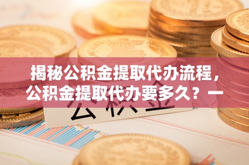 福绵揭秘公积金提取代办流程，公积金提取代办要多久？一文读懂