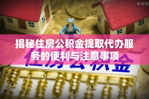 福绵揭秘住房公积金提取代办服务的便利与注意事项