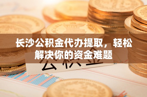 福绵长沙公积金代办提取，轻松解决你的资金难题
