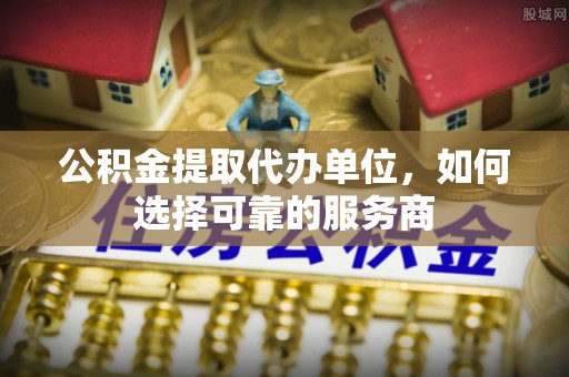 福绵公积金提取代办单位，如何选择可靠的服务商