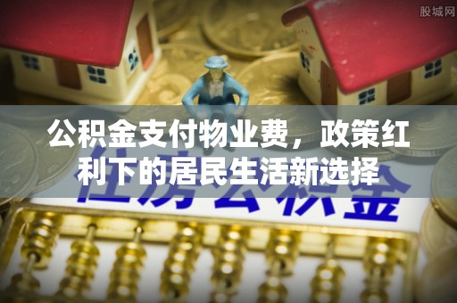 福绵公积金支付物业费，政策红利下的居民生活新选择