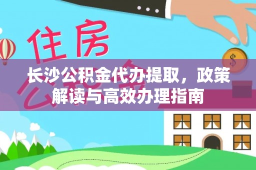 福绵长沙公积金代办提取，政策解读与高效办理指南