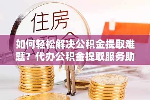 福绵如何轻松解决公积金提取难题？代办公积金提取服务助您一臂之力